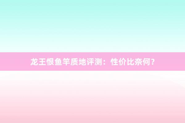 龙王恨鱼竿质地评测：性价比奈何？